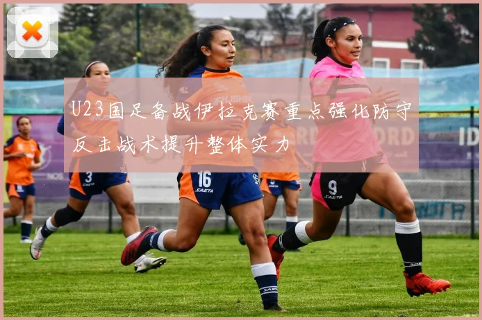 U23国足备战伊拉克赛重点强化防守反击战术提升整体实力