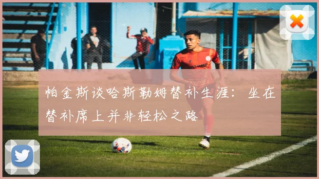 帕金斯谈哈斯勒姆替补生涯：坐在替补席上并非轻松之路