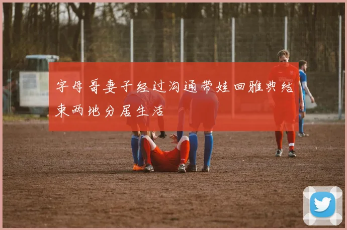 字母哥妻子经过沟通带娃回雅典结束两地分居生活