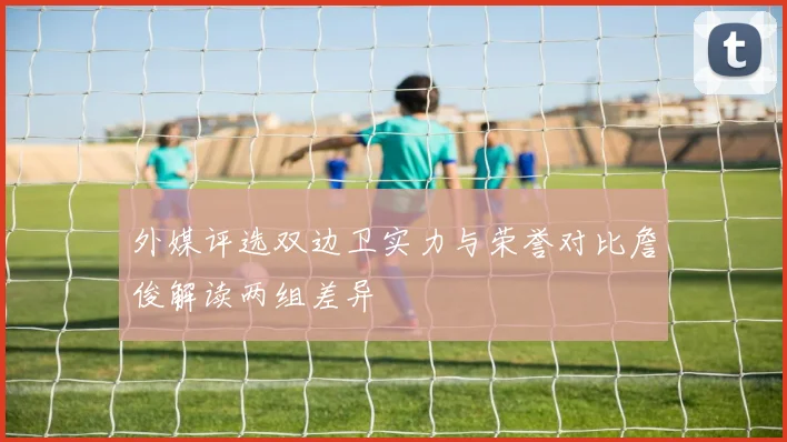 外媒评选双边卫实力与荣誉对比詹俊解读两组差异