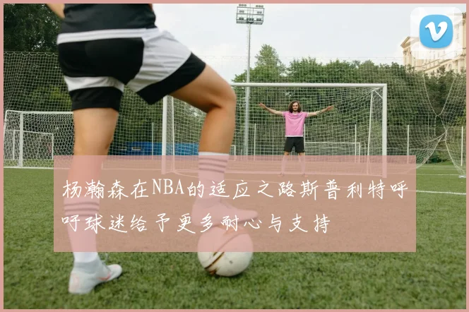 杨瀚森在NBA的适应之路斯普利特呼吁球迷给予更多耐心与支持