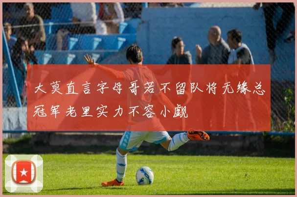 大莫直言字母哥若不留队将无缘总冠军老里实力不容小觑