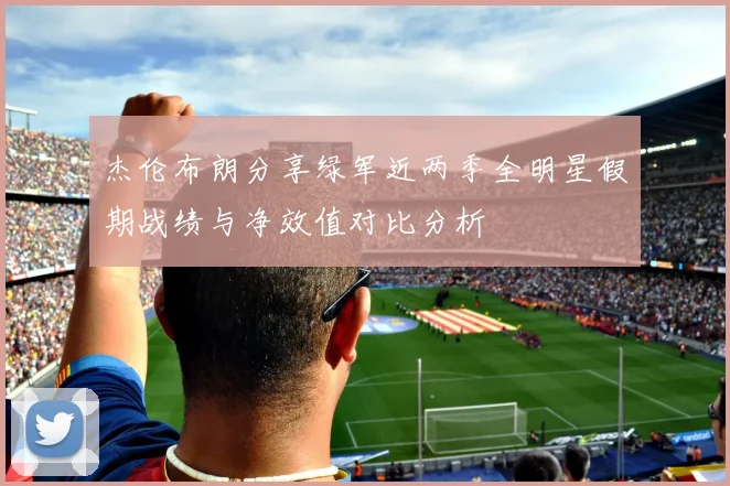 杰伦布朗分享绿军近两季全明星假期战绩与净效值对比分析